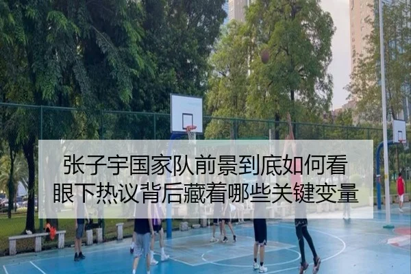 张子宇国家队前景到底如何看 眼下热议背后藏着哪些关键变量
